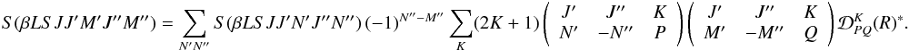 \begin{eqnarray} \label{Eq:RLX_rel2} S(\beta L S J J^{\prime} M^{\prime} J^{\prime \prime} M^{\prime \prime}) = \sum_{N^{\prime} N^{\prime \prime}} S(\beta L S J J^{\prime} N^{\prime} J^{\prime \prime} N^{\prime \prime}) \, (-1)^{N^{\prime \prime} - M^{\prime \prime}} \sum_K (2K + 1) \left( \begin{array}{ccc} J^{\prime} & J^{\prime \prime} & K \\ N^{\prime} & -N^{\prime \prime} & P \end{array} \right) \left( \begin{array}{ccc} J^{\prime} & J^{\prime \prime} & K \\ M^{\prime} & -M^{\prime \prime} & Q \end{array} \right) \mathcal{D}^K_{P Q}(R)^{\ast}. \end{eqnarray}