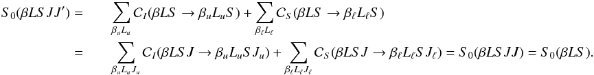 \begin{eqnarray} \label{Eq:S0JJp} S_0(\beta L S J J^{\prime}) = && \sum_{\beta_u L_u} \mathcal{C}_I(\beta L S \rightarrow \beta_u L_u S) + \sum_{\beta_{\ell} L_{\ell}} \mathcal{C}_S(\beta L S \rightarrow \beta_{\ell} L_{\ell} S) \nonumber \\ = && \sum_{\beta_u L_u J_u} \mathcal{C}_I(\beta L S J \rightarrow \beta_u L_u S J_u) + \sum_{\beta_{\ell} L_{\ell} J_{\ell}} \mathcal{C}_S(\beta L S J \rightarrow \beta_{\ell} L_{\ell} S J_{\ell}) = S_0(\beta L S J J) = S_0(\beta L S). \end{eqnarray}