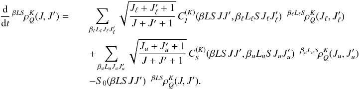 \begin{eqnarray} \frac{\rm d}{{\rm d} t} \, ^{\beta L S} \! \rho^K_Q(J, J^{\prime}) = && \sum_{\beta_{\ell} L_{\ell} J_{\ell} J_{\ell}^{\prime}} \sqrt{\frac{J_{\ell} + J_{\ell}^{\prime} + 1}{J + J^{\prime} + 1}} \, C_I^{(K)}(\beta L S J J^{\prime}, \beta_{\ell} L_{\ell} S J_{\ell} J_{\ell}^{\prime}) \;\; ^{\beta_{\ell} L_{\ell} S} \! \rho^K_Q(J_{\ell}, J_{\ell}^{\prime}) \nonumber\\ && + \sum_{\beta_u L_u J_u J_u^{\prime}} \sqrt{\frac{J_u + J_u^{\prime} + 1}{J + J^{\prime} + 1}} \, C_S^{(K)}(\beta L S J J^{\prime}, \beta_u L_u S J_u J_u^{\prime}) \;\; ^{\beta_u L_u S} \! \rho^K_Q(J_u, J_u^{\prime}) \nonumber\\ && - S_0(\beta L S J J^{\prime}) \;\; {^{\beta L S} \! \rho^K_Q}(J, J^{\prime}). \end{eqnarray}