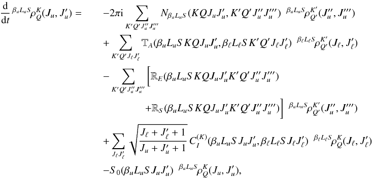 \begin{eqnarray} \frac{\rm d}{{\rm d} t} \, ^{\beta_u L_u S} \! \rho^K_Q(J_u, J_u^{\prime}) = && - 2 \pi {\rm i} \sum_{K^{\prime} Q^{\prime} J_u^{\prime \prime} J_u^{\prime \prime \prime}} N_{\beta_u L_u S}(K Q J_u J_u^{\prime}, K^{\prime} Q^{\prime} J_u^{\prime \prime} J_u^{\prime \prime \prime})\;\; ^{\beta_u L_u S} \! \rho^{K^{\prime}}_{Q^{\prime}} (J_u^{\prime \prime}, J_u^{\prime \prime \prime}) \nonumber\\ && + \sum_{K^{\prime} Q^{\prime} J_{\ell} J_{\ell}^{\prime}} \mathbb{T}_A(\beta_u L_u S K Q J_u J_u^{\prime}, \beta_{\ell} L_{\ell} S K^{\prime} Q^{\prime} J_{\ell} J_{\ell}^{\prime}) \;\; ^{\beta_{\ell} L_{\ell} S} \! \rho^{K^{\prime}}_{Q^{\prime}} (J_{\ell}, J_{\ell}^{\prime}) \nonumber\\ && - \sum_{K^{\prime} Q^{\prime} J_u^{\prime \prime} J_u^{\prime \prime \prime}} \bigg[ \mathbb{R}_E(\beta_u L_u S K Q J_u J_u^{\prime} K^{\prime} Q^{\prime} J_u^{\prime \prime} J_u^{\prime \prime \prime}) \nonumber\\ && \qquad \qquad + \mathbb{R}_S(\beta_u L_u S K Q J_u J_u^{\prime} K^{\prime} Q^{\prime} J_u^{\prime \prime} J_u^{\prime \prime \prime}) \bigg] \;\; ^{\beta_u L_u S} \! \rho^{K^{\prime}}_{Q^{\prime}} (J_u^{\prime \prime}, J_u^{\prime \prime \prime}) \nonumber\\ && + \sum_{J_{\ell} J_{\ell}^{\prime}} \sqrt{\frac{J_{\ell} +J_{\ell}^{\prime} +1}{J_u +J_u^{\prime} +1}} \, C_I^{(K)}(\beta_u L_u S J_u J_u^{\prime}, \beta_{\ell} L_{\ell} S J_{\ell} J_{\ell}^{\prime}) \;\; ^{\beta_{\ell} L_{\ell} S} \! \rho^{K}_{Q} (J_{\ell}, J_{\ell}^{\prime}) \nonumber\\ && - S_0(\beta_u L_u S J_u J_u^{\prime}) \;\; ^{\beta_u L_u S} \! \rho^K_Q(J_u, J_u^{\prime}), \end{eqnarray}