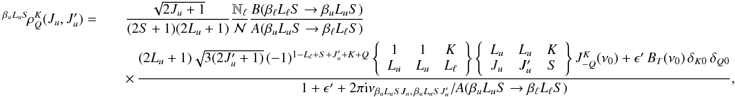 \begin{eqnarray} \label{Eq:rhoKQ_col} ^{\beta_u L_u S} \! \rho^K_Q(J_u, J_u^{\prime}) = && \frac{\sqrt{2J_u +1}}{(2S+1)(2L_u+1)} \frac{\mathbb{N}_{\ell}}{\mathcal{N}} \frac{B(\beta_{\ell} L_{\ell} S \rightarrow \beta_u L_u S)}{A(\beta_u L_u S \rightarrow \beta_{\ell} L_{\ell} S)} \nonumber\\ && \times \, \frac{(2L_u + 1) \sqrt{3 (2J_u^{\prime} + 1)} \, (-1)^{1 - L_{\ell} + S + J_u^{\prime} + K + Q} \left\{ \begin{array}{ccc} 1 & 1 & K \\ L_u & L_u & L_{\ell} \end{array} \right\} \left\{ \begin{array}{ccc} L_u & L_u & K \\ J_u & J_u^{\prime} & S \end{array} \right\} J^K_{-Q}(\nu_0) + \epsilon^{\prime} \, B_T(\nu_0) \, \delta_{K 0} \, \delta_{Q 0}} {1 + \epsilon^{\prime} + 2 \pi {\rm i} \nu_{\beta_u L_u S J_u, \, \beta_u L_u S J_u^{\prime}} / A(\beta_u L_u S \rightarrow \beta_{\ell} L_{\ell} S)}, \end{eqnarray}