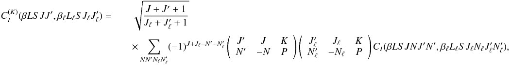 \begin{eqnarray} \label{Eq:CIK_def} C_I^{(K)}(\beta L S J J^{\prime}, \beta_{\ell} L_{\ell} S J_{\ell} J_{\ell}^{\prime}) = && \sqrt{\frac{J + J^{\prime} + 1}{J_{\ell} + J_{\ell}^{\prime} + 1}} \nonumber\\ && \times \sum_{N N^{\prime} N_{\ell} N_{\ell}^{\prime}} (-1)^{J + J_{\ell} - N^{\prime} - N_{\ell}^{\prime}} \left( \begin{array}{ccc} J^{\prime} & J & K \\ N^{\prime} & -N & P \end{array} \right) \left( \begin{array}{ccc} J_{\ell}^{\prime} & J_{\ell} & K \\ N_{\ell}^{\prime} & -N_{\ell} & P \end{array} \right) C_I(\beta L S J N J^{\prime} N^{\prime}, \beta_{\ell} L_{\ell} S J_{\ell} N_{\ell} J_{\ell}^{\prime} N_{\ell}^{\prime}) , \end{eqnarray}