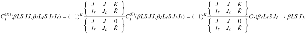 \begin{equation} C_I^{(K)}(\beta L S J J, \beta_{\ell} L_{\ell} S J_{\ell} J_{\ell}) = (-1)^{K} \frac{ \left\{ \begin{array}{ccc} J & J & K \\ J_{\ell} & J_{\ell} & \tilde{K} \end{array} \right\} }{ \left\{ \begin{array}{ccc} J & J & 0 \\ J_{\ell} & J_{\ell} & \tilde{K} \end{array} \right\} } C_I^{(0)}(\beta L S J J, \beta_{\ell} L_{\ell} S J_{\ell} J_{\ell}) = (-1)^{K} \frac{ \left\{ \begin{array}{ccc} J & J & K \\ J_{\ell} & J_{\ell} & \tilde{K} \end{array} \right\} }{ \left\{ \begin{array}{ccc} J & J & 0 \\ J_{\ell} & J_{\ell} & \tilde{K} \end{array} \right\} } \mathcal{C}_I(\beta_{\ell} L_{\ell} S J_{\ell} \rightarrow \beta L S J). \label{Eq:CIK_diag1} \end{equation}