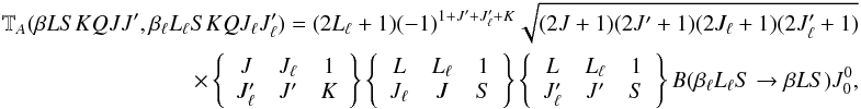 \begin{eqnarray} \label{Eq:Ta_0} \mathbb{T}_A(\beta L S K Q J J^{\prime}, \beta_{\ell} L_{\ell} S K Q J_{\ell} J_{\ell}^{\prime}) = (2L_{\ell} + 1) (-1)^{1 + J^{\prime} + J_{\ell}^{\prime} + K} \sqrt{(2J + 1)(2J^{\prime} + 1)(2J_{\ell} + 1)(2J_{\ell}^{\prime} +1)} \nonumber\\ \qquad \times \left\{ \begin{array}{ccc} J & J_{\ell} & 1 \\ J_{\ell}^{\prime} & J^{\prime} & K \end{array} \right\} \left\{ \begin{array}{ccc} L & L_{\ell} & 1 \\ J_{\ell} & J & S \end{array} \right\} \left\{ \begin{array}{ccc} L & L_{\ell} & 1 \\ J_{\ell}^{\prime} & J^{\prime} & S \end{array} \right\} B(\beta_{\ell} L_{\ell} S \rightarrow \beta L S) J^0_0, \end{eqnarray}