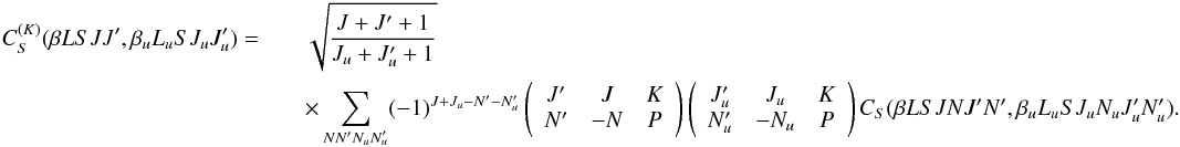 \begin{eqnarray} \label{Eq:CSK_def} C_S^{(K)}(\beta L S J J^{\prime}, \beta_u L_u S J_u J_u^{\prime}) = && \sqrt{\frac{J + J^{\prime} + 1}{J_u + J_u^{\prime} + 1}} \nonumber\\ && \times \sum_{N N^{\prime} N_u N_u^{\prime}} (-1)^{J + J_u - N^{\prime} - N_u^{\prime}} \left( \begin{array}{ccc} J^{\prime} & J & K \\ N^{\prime} & -N & P \end{array} \right) \left( \begin{array}{ccc} J_u^{\prime} & J_u & K \\ N_u^{\prime} & -N_u & P \end{array} \right) C_S(\beta L S J N J^{\prime} N^{\prime}, \beta_u L_u S J_u N_u J_u^{\prime} N_u^{\prime}) . \end{eqnarray}