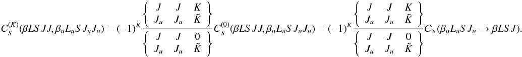 \begin{equation} \label{Eq:CSK_diag1} C_S^{(K)}(\beta L S J J, \beta_u L_u S J_u J_u) = (-1)^{K} \frac{ \left\{ \begin{array}{ccc} J & J & K \\ J_u & J_u & \tilde{K} \end{array} \right\} }{ \left\{ \begin{array}{ccc} J & J & 0 \\ J_u & J_u & \tilde{K} \end{array} \right\} } C_S^{(0)}(\beta L S J J, \beta_u L_u S J_u J_u) = (-1)^{K} \frac{ \left\{ \begin{array}{ccc} J & J & K \\ J_u & J_u & \tilde{K} \end{array} \right\} }{ \left\{ \begin{array}{ccc} J & J & 0 \\ J_u & J_u & \tilde{K} \end{array} \right\} } \mathcal{C}_S(\beta_u L_u S J_u \rightarrow \beta L S J). \end{equation}
