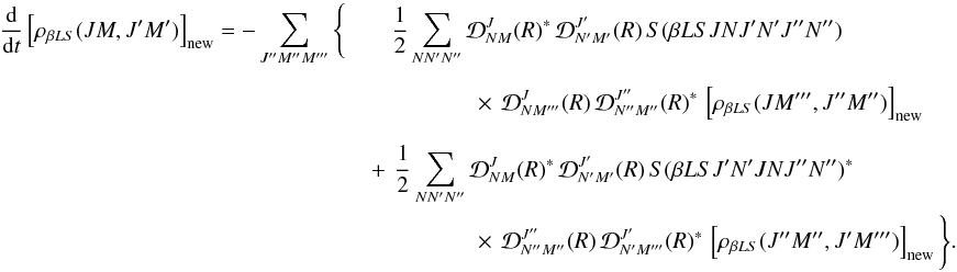\begin{eqnarray} \label{Eq:RLX_std2_new} \frac{\rm d}{{\rm d} t} \left[ \rho_{\beta L S}(J M, J^{\prime} M^{\prime}) \right]_{\rm new} = -\sum_{J^{\prime \prime} M^{\prime \prime} M^{\prime \prime \prime}} \Bigg\{ && \frac{1}{2} \sum_{N N^{\prime} N^{\prime \prime}} {\mathcal D}^{J}_{N M}(R)^{\ast} \, {\mathcal D}^{J^{\prime}}_{N^{\prime} M^{\prime}}(R) \, S(\beta L S J N J^{\prime} N^{\prime} J^{\prime \prime} N^{\prime \prime}) \nonumber\\ && \phantom{\Bigg\{ } \quad \quad \quad \times \, {\mathcal D}^{J}_{N M^{\prime \prime \prime}}(R) \, {\mathcal D}^{J^{\prime \prime}}_{N^{\prime \prime} M^{\prime \prime}} (R)^{\ast} \, \left[ \rho_{\beta L S}(J M^{\prime \prime \prime}, J^{\prime \prime} M^{\prime \prime}) \right]_{\rm new} \nonumber\\ && \phantom{\Bigg\{ } \!\!\!\!\!\!\!\!\!\! + \, \frac{1}{2} \sum_{N N^{\prime} N^{\prime \prime}} {\mathcal D}^{J}_{N M}(R)^{\ast} \, {\mathcal D}^{J^{\prime}}_{N^{\prime} M^{\prime}}(R) \, S(\beta L S J^{\prime} N^{\prime} J N J^{\prime \prime} N^{\prime \prime})^{\ast} \nonumber\\ && \phantom{\Bigg\{ } \quad \quad \quad \times \, {\mathcal D}^{J^{\prime \prime}}_{N^{\prime \prime} M^{\prime \prime}} (R) \, {\mathcal D}^{J^{\prime}}_{N^{\prime} M^{\prime \prime \prime}} (R)^{\ast} \, \left[ \rho_{\beta L S}(J^{\prime \prime} M^{\prime \prime}, J^{\prime} M^{\prime \prime \prime}) \right]_{\rm new} \Bigg\} . \end{eqnarray}