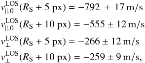 \begin{eqnarray*} && v^{\rm LOS}_{\parallel,0}(R_{\rm S}+5~{\rm px}) = -792\,\pm\,17\,{\rm m/s}\\ && v^{\rm LOS}_{\parallel,0}(R_{\rm S}+10~{\rm px}) = -555\pm12\,{\rm m/s}\\ && v^{\rm LOS}_{\perp}(R_{\rm S}+5~{\rm px}) = -266\pm12\,{\rm m/s}\\ && v^{\rm LOS}_{\perp}(R_{\rm S}+10~{\rm px}) = -259\pm9\,{\rm m/s}, \end{eqnarray*}