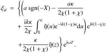 \begin{eqnarray} \label{finalxiphi} \xi_\varphi &=&\left \{ \left (a\ \hbox{sgn}(-X) - \frac{a\kappa}{2\chi (1 + \chi)} \right . \right .\nonumber \\ & &+ \left . \frac{{\rm i} k \kappa}{2\chi} \int_{0}^{z} \tilde{\eta}(u) {\rm e}^{-{\rm i} k (1 - \chi)u}{\rm d}u \right ){\rm e}^{{\rm i} k(1 - \chi )z}\nonumber \\ &&\left . + \frac{\kappa}{2\chi (1 + \chi)} \tilde{\eta}(z)\right \}{\rm e}^{{\rm i} \omega T}. \end{eqnarray}