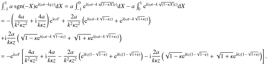 \appendix \setcounter{section}{1} \begin{displaymath} \begin{array}{l} \int_{-1}^{1} a\ \hbox{sgn}(-X) {\rm e}^{{\rm i}(\omega t - k \chi z)} {\rm d}X = a \int_{-1}^{0}{\rm e}^{{\rm i}(\omega t - k \sqrt{(1 - \kappa X)} z)} {\rm d}X - a \int_{0}^{1}{\rm e}^{{\rm i}(\omega t - k \sqrt{(1 - \kappa X)} z)} {\rm d}X\\[2mm] =- \left (\dfrac{4 a}{k^2 \kappa z^2} + {\rm i} \dfrac{4 a}{k \kappa z}\right ) {\rm e}^{{\rm i}\omega T} + \dfrac{2 a}{k^2 \kappa z^2}\left ({\rm e}^{{\rm i}(\omega t -k \sqrt{1 -\kappa}z)}+ {\rm e}^{{\rm i}(\omega t- k\sqrt{1 + \kappa}z)}\right )\\[4mm] + {\rm i} \dfrac{2 a}{k \kappa z}\left (\sqrt{1-\kappa}{\rm e}^{{\rm i}(\omega t - k\sqrt{1-\kappa}z)} + \sqrt{1+\kappa}{\rm e}^{{\rm i}(\omega t - k\sqrt{1+\kappa}z)}\right )\\[4mm] = - {\rm e}^{{\rm i}\omega T}\left [\dfrac{4 a}{k^2 \kappa z^2} + {\rm i} \dfrac{4 a}{k \kappa z} - \dfrac{2 a}{k^2 \kappa z^2}\left ({\rm e}^{{\rm i} k z( 1 - \sqrt{1 -\kappa})}+ {\rm e}^{{\rm i} k z( 1- \sqrt{1 + \kappa})}\right ) - {\rm i} \dfrac{2 a}{k \kappa z}\left (\sqrt{1-\kappa}{\rm e}^{{\rm i} k z(1 - \sqrt{1-\kappa})} + \sqrt{1+\kappa}{\rm e}^{{\rm i} k z( 1 - \sqrt{1+\kappa})}\right ) \right ] . \end{array} \end{displaymath}