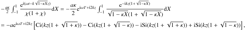 \appendix \setcounter{section}{1} \begin{displaymath} \begin{array}{l} -\frac{a\kappa}{2}\int_{-1}^{1} \dfrac{{\rm e}^{{\rm i}(\omega t - k\sqrt{1 - \kappa X}z)}}{\chi (1 + \chi)} {\rm d}X = -\dfrac{a\kappa}{2} {\rm e}^{{\rm i}\omega T + {\rm i} 2kz} \int_{-1}^{1} \dfrac{{\rm e}^{- {\rm i} k z( 1 + \sqrt{1 - \kappa X})}}{\sqrt{1-\kappa X}(1 + \sqrt{1 - \kappa X})} {\rm d}X \\[5mm] = - a {\rm e}^{{\rm i}\omega T+ {\rm i} 2kz} \left [ \hbox{Ci}( kz(1+\sqrt{1 + \kappa}))-\hbox{Ci}( kz(1+\sqrt{1 - \kappa})) - {\rm i} \hbox{Si}( kz(1+\sqrt{1 + \kappa})) + {\rm i} \hbox{Si}(kz(1+\sqrt{1 - \kappa}))\right ], \end{array} \end{displaymath}