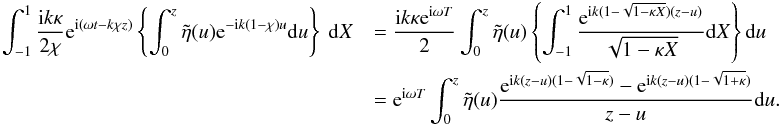 \appendix \setcounter{section}{1} \begin{eqnarray*} \int_{-1}^{1} \frac{{\rm i} k \kappa}{2\chi} {\rm e}^{{\rm i}(\omega t - k\chi z)}\left \{\int_{0}^{z} \tilde{\eta}(u) {\rm e}^{-{\rm i} k (1 - \chi)u}{\rm d}u\right \}\ {\rm d}X &&= \frac{{\rm i} k \kappa {\rm e}^{{\rm i}\omega T}}{2}\int_{0}^{z} \tilde{\eta}(u) \left \{\int_{-1}^{1} \frac{ {\rm e}^{{\rm i} k (1 - \sqrt{1 - \kappa X})(z-u)}}{\sqrt{1 - \kappa X}} {\rm d}X\right \} {\rm d}u \\ &&= {\rm e}^{{\rm i}\omega T}\int_{0}^{z}\tilde{\eta} (u)\frac{{\rm e}^{{\rm i}k (z-u)(1 - \sqrt{1 - \kappa})} - {\rm e}^{{\rm i} k (z - u)(1 - \sqrt{1+\kappa})}}{z-u} {\rm d}u. \end{eqnarray*}
