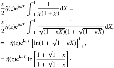 \appendix \setcounter{section}{1} \begin{eqnarray*} &&\frac{\kappa}{2}\tilde{\eta}(z) {\rm e}^{{\rm i}\omega T} \int_{-1}^{1} \frac{1}{\chi (1+\chi)} {\rm d}X=\\ && \frac{\kappa}{2}\tilde{\eta}(z) {\rm e}^{{\rm i}\omega T} \int_{-1}^{1} \frac{1}{\sqrt{( 1- \kappa X)}(1 + \sqrt{(1 - \kappa X})} {\rm d}X, \\ &&= - \tilde{\eta}(z) {\rm e}^{{\rm i}\omega T} \left [\ln (1 + \sqrt{1 - \kappa X)}\right ]_{-1}^{1},\\ &&= \tilde{\eta}(z) {\rm e}^{{\rm i}\omega T} \ln \left [\frac{1 + \sqrt{1 + \kappa}}{1 + \sqrt{1 - \kappa}}\right ]\cdot \end{eqnarray*}