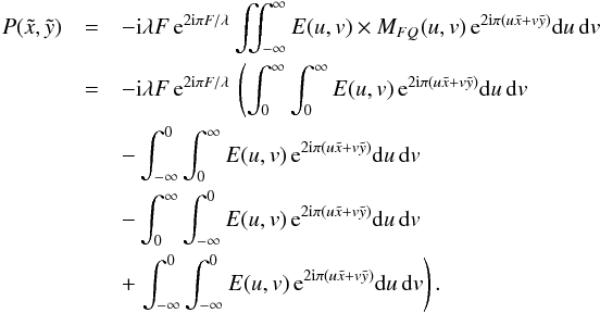 \begin{eqnarray} P(\tilde{x},\tilde{y})&=&-{\rm i} \lambda F \, {\rm e}^{2 {\rm i} \pi F / \lambda} \iint_{-\infty}^{\infty} E(u,v) \times M_{FQ}(u,v) \, {\rm e}^{2 {\rm i} \pi (u \tilde{x} + v \tilde{y})} {\rm d}u\, {\rm d}v \nonumber \\ &=&-{\rm i} \lambda F \, {\rm e}^{2 {\rm i} \pi F / \lambda} \, \left( \int_{0}^{\infty} \int_{0}^{\infty} E(u,v) \, {\rm e}^{2 {\rm i} \pi (u \tilde{x} + v \tilde{y})} {\rm d}u\, {\rm d}v \right.\nonumber \\ &&-\int_{-\infty}^{0} \int_{0}^{\infty} E(u,v) \, {\rm e}^{2 {\rm i} \pi (u \tilde{x} + v \tilde{y})} {\rm d}u\, {\rm d}v \nonumber \\ &&-\int_{0}^{\infty} \int_{-\infty}^{0} E(u,v) \, {\rm e}^{2 {\rm i} \pi (u \tilde{x} + v \tilde{y})} {\rm d}u\, {\rm d}v \nonumber \\ &&+\left.\int_{-\infty}^{0} \int_{-\infty}^{0} E(u,v) \, {\rm e}^{2 {\rm i} \pi (u \tilde{x} + v \tilde{y})} {\rm d}u\, {\rm d}v \right). \end{eqnarray}