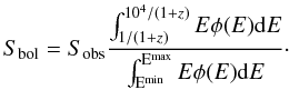 \begin{equation} S_{\rm bol}=S_{\rm obs}\frac{\int^{10^4 / (1+z)}_{1/ (1+z)} E \phi(E) {\rm d}E}{\int ^{\rm E^{\rm max}}_{\rm E^{\rm min}} E \phi(E) {\rm d}E}\cdot \end{equation}
