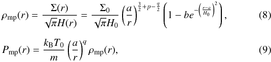 \begin{eqnarray} &&\rho_{\rm mp}(r)= \frac{\Sigma (r)}{\sqrt{\pi }H(r)} = \frac{\Sigma_{0}}{\sqrt{\pi }H_{0}}\left(\frac{a}{r}\right)^{\frac{3}{2} +p -\frac{q}{2}} \left(1-be^{-\left(\frac{r-a}{H_{0}}\right)^{2}}\right),\\[2mm] && P_{\rm mp}(r)= \frac{k_{\rm B}T_{0}}{m} \left(\frac{a}{r}\right)^{q}\rho_{\rm mp}(r), \end{eqnarray}