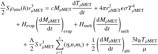 \begin{eqnarray} \label{eq_energy_balance} \frac{\Lambda}{2} S\rho_\mathrm{atm}(h)v_\mathrm{\mu MET}^3 &&= cM_\mathrm{\mu MET} \frac{{\rm d}T_\mathrm{\mu MET}}{{\rm d}t} +4\pi r_\mathrm{\mu MET}^2 \epsilon \sigma T_\mathrm{\mu MET}^4 \nonumber\\ &&+H_\mathrm{evap}\left(\frac{{\rm d}M_\mathrm{\mu MET}}{{\rm d}t}\right)_\mathrm{evap} +H_\mathrm{melt}\left(\frac{{\rm d}M_\mathrm{\mu MET}}{{\rm d}t}\right)_\mathrm{melt} \nonumber\\ &&+\frac{\Lambda}{2} Sv_\mathrm{\mu MET}^3\sum_{i=1}^{s}(\eta_{i}n_{i}m_{i}) +\frac{1}{2}\left(\frac{{\rm d}M_\mathrm{\mu MET}}{{\rm d}t}\right)_\mathrm{abl}\frac{3k_\mathrm{B}T_\mathrm{\mu MET}}{\mu} \end{eqnarray}