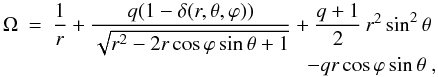 \begin{equation} \begin{array}{r c l} \Omega & = & \dfrac{1}{r}+\dfrac{q(1-\delta(r, \theta, \varphi))} {\sqrt{r^{2}-2r\cos\varphi\sin\theta+1}}+\dfrac{q+1}{2}\,r^{2}\sin^{2}\theta\\ && \multicolumn{1}{r}{-qr\cos\varphi\sin\theta},\\ \end{array} \end{equation}