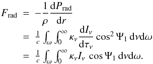 \begin{equation} \label{eq:Frad} \begin{array}{r c l} F_{\rm rad} & = & -\dfrac{1}{\rho} \dfrac{\mathrm{d}P_{\rm rad}}{\mathrm{d}r}\\[2mm] & = & \frac{1}{c}\int_{\omega}\int_0^{\infty} \kappa_{\nu} \dfrac{\mathrm{d}I_{\nu}} {\mathrm{d}\tau_\nu} \cos^2\Psi_1 \,\mathrm{d}\nu \mathrm{d}\omega \\[2mm] & = & \frac{1}{c}\int_{\omega}\int_0^{\infty} \kappa_{\nu} I_{\nu}\,\cos\Psi_1 \,\mathrm{d}\nu \mathrm{d}\omega. \\ \end{array} \end{equation}
