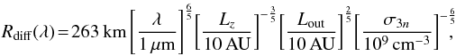 \begin{eqnarray} R_{\rm diff}(\lambda)\! =\! 263\,{\rm km}\left[\frac{\lambda}{1\, \mu {\rm m}}\right]^{\frac{6}{5}} \!\left[\frac{L_z}{10\,{\rm AU}}\right] ^{-\frac{3}{5}} \! \left[\frac{L_{\rm out}}{10\,{\rm AU}}\right]^{\frac{2}{5}}\! \left[\frac{\sigma_{3n}}{10^9\,\rm {cm}^{-3}}\right]^{-\frac{6}{5}}\!\!\!\! , \label{relrdiffout} \end{eqnarray}