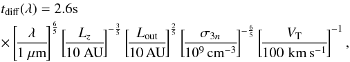 \begin{eqnarray} &&t_{\rm diff}(\lambda) = 2.6{\rm s} \nonumber\\ &&\times\left[\!\frac{\lambda}{1 ~\mu \rm {m}}\!\right]^{\frac{6}{5}} \left[\!\frac{L_z}{10 ~{\rm AU}} \!\right]^{-\frac{3}{5}} \left[\!\frac{L_{\rm out}}{10\, {\rm AU}}\!\right]^{\frac{2}{5}} \left[\!\frac{\sigma_{3n}}{10^9 \,{\rm cm}^{-3}}\!\right]^{-\frac{6}{5}} \left[\!\frac{V_{\rm T}}{100\, \,{\rm km\,s^{-1}}}\!\right]^{-1}, \label{tdiff} \end{eqnarray}