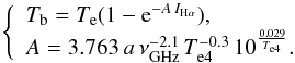 \begin{equation} \left \{ \begin{array}{ll} {T_{\rm b}=T_{\rm e}(1-{\rm e}^{-A\,I_{{\rm H}\alpha}})} , \\ A=3.763\,a\,\nu_{\rm GHz}^{-2.1}\, T_{\rm e4}^{-0.3}\, 10^{\frac{0.029}{T_{\rm e4}}}. \end{array} \right. \end{equation}