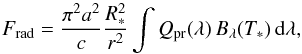\begin{equation} F_{\mathrm{rad}}=\frac{\pi^2 a^2}{c}\frac{R_{*}^2}{r^2}\int Q_{\mathrm{pr}}(\lambda)\,B_{\lambda}(T_*) \,\mathrm d\lambda,\label{GlFrad} \end{equation}