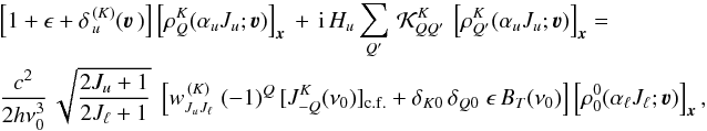 \begin{eqnarray} &&\left[ 1 + \epsilon + \delta_{\,u}^{\, (K)}(\vec\varv \,) \right] \left[ \rho^K_Q(\alpha_u J_u ; \vec\varv ) \right]_{\vec x} \, + \, {\rm i} \, H_u \sum_{Q'} \, {\mathcal K}^K_{QQ'} \, \left[ \rho^K_{Q'}(\alpha_u J_u ; \vec\varv ) \right]_{\vec x} = \nonumber\\ && \frac{c^2}{2h\nu_0^3} \, \sqrt{\frac{2J_u+1}{2J_\ell+1}} \; \left[ w^{\, (K)}_{J_u J_\ell} \; (-1)^Q \, [J^K_{-Q}(\nu_0)]_{\rm c.f.} + \delta_{K0} \, \delta_{Q0} \; \epsilon \, B_T(\nu_0) \right] \left[ \rho^0_0(\alpha_\ell J_\ell ; \vec\varv ) \right]_{\vec x} , \end{eqnarray}