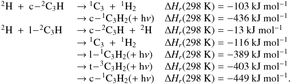 \appendix \setcounter{section}{3} \begin{eqnarray*} \begin{array}{lll} \rm {^2}H~+~c\!-\!{^2}C_3H &\rm ~{\rightarrow}~ {^1}C_3~+~{^1}H_2 &\rm {\Delta {\it H_r}}(298~K) = -103~kJ~mol{^{-1}} \\ &\rm ~{\rightarrow}~ c\!-\!{^1}C_3H_2 (+~h{\nu}) &\rm {\Delta {\it H_r}}(298~K) = -436~kJ~mol{^{-1}} \\ \rm {^2}H~+~l\!-\!{^2}C_3H &\rm ~{\rightarrow}~ c\!-\!{^2}C_3H~+~{^2}H &\rm {\Delta {\it H_r}}(298~K) = -13~kJ~mol{^{-1}} \\ &\rm ~{\rightarrow}~ {^1}C_3~+~{^1}H_2 &\rm {\Delta {\it H_r}}(298~K) = -116~kJ~mol{^{-1}} \\ &\rm ~{\rightarrow}~ l\!-\!{^1}C_3H_2 (+~h{\nu}) &\rm {\Delta {\it H_r}}(298~K) = -389~kJ~mol{^{-1}} \\ &\rm ~{\rightarrow}~ t\!-\!{^3}C_3H_2 (+~h{\nu}) &\rm {\Delta {\it H_r}}(298~K) = -403~kJ~mol{^{-1}} \\ &\rm ~{\rightarrow}~ c\!-\!{^1}C_3H_2 (+~h{\nu}) &\rm {\Delta {\it H_r}}(298~K) = -449~kJ~mol{^{-1}}. \end{array} \end{eqnarray*}