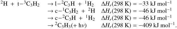 \appendix \setcounter{section}{3} \begin{eqnarray*} \begin{array}{lll} \rm {^2}H~+~t\!-\!{^3}C_3H_2 & ~{\rightarrow}~ \rm l\!-\!{^2}C_3H~+~{^1}H_2 & \rm {\Delta {\it H_r}}(298~K) = -33~kJ~mol{^{-1}} \\ &~{\rightarrow}~\rm c\!-\!{^1}C_3H_2~+~{^2}H & \rm {\Delta {\it H_r}}(298~K) = -46~kJ~mol{^{-1}} \\ &~{\rightarrow}~ \rm c\!-\!{^2}C_3H~+~{^1}H_2 & \rm {\Delta {\it H_r}}(298~K) = -46~kJ~mol{^{-1}} \\ &~{\rightarrow}~ \rm {^2}C_3H_3 (+~h{\nu}) &\rm {\Delta {\it H_r}}(298~K) = -409~kJ~mol{^{-1}}. \\ \end{array} \end{eqnarray*}