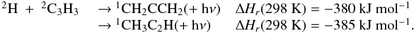 \appendix \setcounter{section}{3} \begin{eqnarray*} \begin{array}{lll} \rm {^2}H~+~{^2}C_3H_3 & ~{\rightarrow}~ \rm {^1}CH_2CCH_2 (+~h{\nu}) & \rm {\Delta {\it H_r}}(298~K) = -380~kJ~mol{^{-1}} \\ & ~{\rightarrow}~ \rm {^1}CH_3C_2H (+~h{\nu}) & \rm {\Delta {\it H_r}}(298~K) = -385~kJ~mol{^{-1}}. \end{array} \end{eqnarray*}