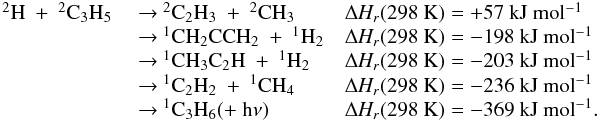 \appendix \setcounter{section}{3} \begin{eqnarray*} \begin{array}{lll} \rm {^2}H~+~{^2}C_3H_5 & ~{\rightarrow}~ \rm {^2}C_2H_3~+~{^2}CH_3 &\rm {\Delta {\it H_r}}(298~K) = +57~kJ~mol{^{-1}} \\ & ~{\rightarrow}~ \rm {^1}CH_2CCH_2~+~{^1}H_2 & \rm {\Delta {\it H_r}}(298~K) = -198~kJ~mol{^{-1}} \\ & ~{\rightarrow}~ \rm {^1}CH_3C_2H~+~{^1}H_2 & \rm {\Delta {\it H_r}}(298~K) = -203~kJ~mol{^{-1}} \\ & ~{\rightarrow}~ \rm {^1}C_2H_2~+~{^1}CH_4 &\rm {\Delta {\it H_r}}(298~K) = -236~kJ~mol{^{-1}} \\ & ~{\rightarrow}~\rm {^1}C_3H_6 (+~h{\nu}) & \rm {\Delta {\it H_r}}(298~K) = -369~kJ~mol{^{-1}}. \end{array} \end{eqnarray*}