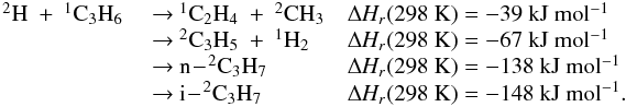 \appendix \setcounter{section}{3} \begin{eqnarray*} \begin{array}{lll} \rm {^2}H~+~{^1}C_3H_6 & ~{\rightarrow}~ \rm {^1}C_2H_4~+~{^2}CH_3 & \rm {\Delta {\it H_r}}(298~K) =\rm -39~kJ~mol{^{-1}} \\ & ~{\rightarrow}~\rm {^2}C_3H_5~+~{^1}H_2 & \rm {\Delta {\it H_r}}(298~K) = \rm -67~kJ~mol{^{-1}} \\ & ~{\rightarrow}~ \rm n\!-\!{^2}C_3H_7 & \rm {\Delta {\it H_r}}(298~K) = -138~kJ~mol{^{-1}} \\ & ~{\rightarrow}~\rm i\!-\!^2C_3H_7 &\rm {\Delta {\it H_r}}(298~K) = \rm -148~kJ~mol{^{-1}}. \end{array} \end{eqnarray*}