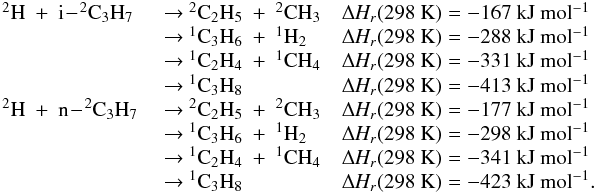 \appendix \setcounter{section}{3} \begin{eqnarray*} \begin{array}{lll} \rm {^2}H~+~i\!-\!{^2}C_3H_7 & \rm ~{\rightarrow}~ {^2}C_2H_5~+~{^2}CH_3 & \rm {\Delta {\it H_r}}(298~K) = -167~kJ~mol{^{-1}} \\ & \rm ~{\rightarrow}~ \rm {^1}C_3H_6~+~{^1}H_2 & \rm {\Delta {\it H_r}}(298~K) =\rm -288~kJ~mol{^{-1}} \\ &\rm ~{\rightarrow}~ \rm {^1}C_2H_4~+~{^1}CH_4 & \rm {\Delta {\it H_r}}(298~K) = \rm -331~kJ~mol{^{-1}} \\ &\rm ~{\rightarrow}~ \rm {^1}C_3H_8 & \rm {\Delta {\it H_r}}(298~K) =\rm -413~kJ~mol{^{-1}} \\ \rm {^2}H~+~n\!-\!{^2}C_3H_7 &\rm ~{\rightarrow}~ \rm {^2}C_2H_5~+~{^2}CH_3 & \rm {\Delta {\it H_r}}(298~K) = \rm -177~kJ~mol{^{-1}} \\ &\rm ~{\rightarrow}~\rm {^1}C_3H_6~+~{^1}H_2 & \rm {\Delta \rm {\it H_r}}(298~K) =\rm -298~kJ~mol{^{-1}} \\ &\rm ~{\rightarrow}~\rm {^1}C_2H_4~+~{^1}CH_4 &\rm {\Delta {\it H_r}}(298~K) =\rm -341~kJ~mol{^{-1}} \\ &\rm ~{\rightarrow}~\rm {^1}C_3H_8 & \rm {\Delta {\it H_r}}(298~K) =\rm -423~kJ~mol{^{-1}}. \end{array} \end{eqnarray*}