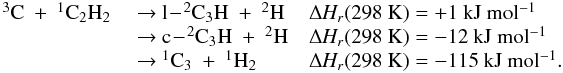 \appendix \setcounter{section}{3} \begin{eqnarray*} \begin{array}{lll} \rm {^3}C~+~ {^1}C_2H_2 & \rm ~{\rightarrow}~ \rm l\!-\!{^2}C_3H~+~ {^2}H &\rm {\Delta {\it H_r}}(298~K) =\rm +1~kJ~mol{^{-1}} \\ &\rm ~{\rightarrow}~ \rm c\!-\!{^2}C_3H~+~ {^2}H & \rm {\Delta \rm {\it H_r}}(298~K) =\rm -12~kJ~mol{^{-1}} \\ &\rm ~{\rightarrow}~\rm {^1}C_3~+~ {^1}H_2 &\rm {\Delta {\it H_r}}(298~K) = \rm -115~kJ~mol{^{-1}}. \end{array} \end{eqnarray*}