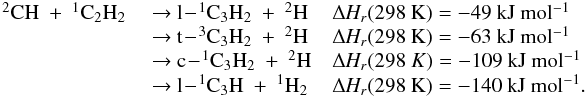 \appendix \setcounter{section}{3} \begin{eqnarray*} \begin{array}{lll} \rm {^2}CH~+~{^1}C_2H_2 & \rm ~{\rightarrow}~ l\!-\!{^1}C_3H_2~+~{^2}H &\rm {\Delta {\it H_r}}(298~K) = \rm -49~kJ~mol{^{-1}} \\ &\rm ~{\rightarrow}~\rm t\!-\!{^3}C_3H_2~+~{^2}H & \rm {\Delta {\it H_r}}(298~K) = \rm -63~kJ~mol{^{-1}} \\ &\rm ~{\rightarrow}~ \rm c\!-\!{^1}C_3H_2~+~{^2}H & {\Delta {\it H_r}}(298~K) =\rm -109~kJ~mol{^{-1}} \\ &\rm ~{\rightarrow}~ \rm l\!-\!{^1}C_3H~+~{^1}H_2 & \rm {\Delta {\it H_r}}(298~K) = \rm -140~kJ~mol{^{-1}}. \\ \end{array} \end{eqnarray*}