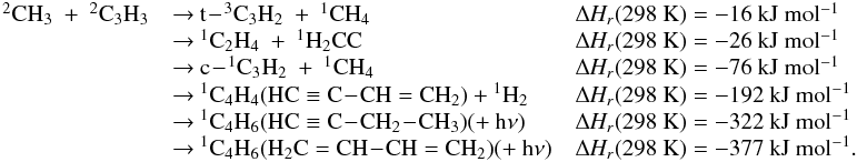 \appendix \setcounter{section}{3} \begin{eqnarray*} \begin{array}{lll} \rm {^2}CH_3~+~{^2}C_3H_3 &\rm {\rightarrow}~\rm t\!-\!{^3}C_3H_2~+~{^1}CH_4 &\rm {\Delta {\it H_r}}(298~K) = \rm -16~kJ~mol{^{-1}} \\ &\rm {\rightarrow}~\rm {^1}C_2H_4~+~{^1}H_2CC &\rm {\Delta {\it H_r}}(298~K) = \rm -26~kJ~mol{^{-1}} \\ &\rm {\rightarrow}~\rm c\!-\!{^1}C_3H_2~+~{^1}CH_4 &\rm {\Delta {\it H_r}}(298~K) =\rm -76~kJ~mol{^{-1}} \\ &\rm {\rightarrow}~ \rm {^1}C_4H_4 (HC \equiv C\!-\!CH=CH_2) + {^1}H_2 &\rm {\Delta {\it H_r}}(298~K) = \rm -192~kJ~mol{^{-1}} \\ & \rm {\rightarrow}~ \rm {^1}C_4H_6 (HC \equiv C\!-\!CH_2\!-\!CH_3) (+~h{\nu}) &\rm {\Delta {\it H_r}}(298~K) = \rm -322~kJ~mol{^{-1}} \\ &\rm {\rightarrow}~\rm {^1}C_4H_6 (H_2C=CH\!-\!CH=CH_2) (+~h{\nu}) & \rm {\Delta {\it H_r}}(298~K) = \rm -377~kJ~mol{^{-1}}. \end{array} \end{eqnarray*}