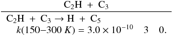 \appendix \setcounter{section}{3} \begin{eqnarray*} \frac{\rm C_2H~+~C_3}{\begin{array}{lll} \rm C_2H~+~C_3 \rightarrow H~+~C_5 &&\\ \quad k(150{-}300~K) = 3.0 \times 10^{-10} & 3 & 0. \end{array}} \end{eqnarray*}