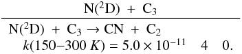 \appendix \setcounter{section}{3} \begin{eqnarray*} \frac{\rm N(^2D)~+~C_3}{\begin{array}{lll} \rm N(^2D)~+~C_3 \rightarrow {CN}~+~C_2 &&\\ \quad k(150{-}300~K) = 5.0 \times 10^{-11} & 4 & 0. \end{array}} \end{eqnarray*}