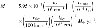 \begin{eqnarray} \dot M & = & 5.95\times10^{-8} \left(\frac{n_{\rm e}}{10^3~\textnormal{cm}^{-3}}\right)^{-1}\left(\frac{L_{6300}}{10^{-4}~L_{\sun}}\right) \nonumber\\ & & \times \left(\frac{v_{\rm sky}}{100~\textnormal{km\,s}^{-1}}\right)\left(\frac{l_{\rm sky}}{10^{16}~\textnormal{cm}}\right)^{-1} M_{\sun}\,\textnormal{ yr}^{-1}, \end{eqnarray}