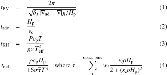 \begin{eqnarray} t_{\rm BV} &=& \frac{2 \pi}{\sqrt{\delta_T \vert \nabla_{\rm ad} - \nabla \vert g/H_{\rm p}}}\\ t_{\rm adv} &=& \frac{H_{\rm p}}{v_{\rm c}}\\ t_{\rm KH} &=& \frac{P c_{\rm p} T}{g \sigma T_{\rm eff}^4} \\ t_{\rm rad} &=& \frac{\rho c_{\rm p} H_{\rm p}}{16 \sigma \overline{\tau} T^3} \hspace{3mm} {\rm where} \hspace{1mm} \overline{\tau} = \sum_{i}^{\rm opac.~bins} w_i \frac{\kappa_i \rho H_{\rm p}}{2+(\kappa_i \rho H_{\rm p})^2} \end{eqnarray}