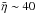 \hbox{$\bar{\eta} \sim 40$}