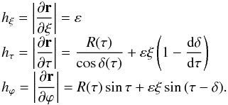 \begin{equation} \begin{array}{l} \displaystyle h_\xi=\left|\frac{\partial\vec r}{\partial\xi}\right|= \varepsilon \\ \displaystyle h_\tau=\left|\frac{\partial\vec r}{\partial\tau}\right|= \frac{R(\tau)}{\cos\delta(\tau)} +\varepsilon\xi\left(1-\frac{\mathrm{d}\delta}{\mathrm{d}\tau}\right) \\ \displaystyle h_\varphi=\left|\frac{\partial\vec r}{\partial\varphi}\right|= R(\tau)\sin\tau+\varepsilon\xi\sin \,(\tau-\delta). \end{array} \end{equation}