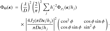 \begin{eqnarray} \label{eq28} \Phi_\Theta({\bm\kappa}) & = & \left(\frac{\lambda}{D}\right)^2\left(\frac{2}{\pi}\right)^2 \sum_j h_j^{-2} \Phi_{p_j}({\bm\kappa}/h_j) \nonumber \\ & & \times\, \left\vert\frac{4J_2(\pi D\kappa/h_j)}{\pi D\kappa/h_j}\right\vert^2 \left(\begin{array}{ll} \cos^2\phi & \cos\phi\sin\phi \\ \cos\phi\sin\phi & \sin^2\phi \end{array}\right)\cdot \end{eqnarray}