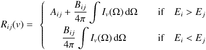 \begin{eqnarray} \begin{array}{cc} \begin{array}{c} R_{ij}(v) = \end{array} \left\{ \begin{array}{cccc} \displaystyle A_{ij} + \frac{B_{ij}}{4\pi} \int I_v(\Omega) \, \der \Omega & \quad \textrm{if} \quad E_{i} > E_{j} \\[3mm] \displaystyle \frac{B_{ij}}{4\pi} \int I_v(\Omega) \, \der \Omega & \quad \textrm{if} \quad E_{i} < E_{j} \\ \end{array} \right. \end{array} \label{generalite:termes_radiatifs} \end{eqnarray}