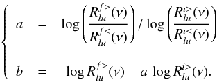 \begin{eqnarray} \left \{ \begin{array}{ccc} a & = & \displaystyle \log \left(\frac{R_{lu}^{f>}(\nu)}{R_{lu}^{f<}(\nu)} \right) / \log \left(\frac{R_{lu}^{i>}(\nu)}{R_{lu}^{i<}(\nu)} \right) \\ & & \\ b & = & \displaystyle \log R_{lu}^{f>}(\nu) - a \, \log R_{lu}^{i>}(\nu) . \end{array} \right. \end{eqnarray}