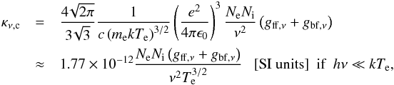 \begin{eqnarray} \label{continuum_optical_depth} \kappa_{\nu \mathrm{, c}}&=&\frac{4\!\sqrt{2\pi}}{3\!\sqrt{3}}\frac{1}{c \left(m_\mathrm{e} k T_\mathrm{e}\right)^{3/2}}\left(\frac{e^2}{4\pi \epsilon_0}\right)^3 \frac{N_\mathrm{e} N_\mathrm{i}}{\nu^2}\left(g_{\mathrm{ff},\nu}+g_{\mathrm{bf},\nu}\right) \\ &\approx& 1.77\times 10^{-12} \frac{N_\mathrm{e} N_\mathrm{i} \left(g_{\mathrm{ff},\nu}+g_{\mathrm{bf},\nu}\right)}{\nu^2 T_\mathrm{e}^{3/2}}\ \ \ \mathrm{[SI\ units]} ~~ \textrm{if \ } h \nu \ll k T_\mathrm{e} \mathrm{,} \nonumber \end{eqnarray}