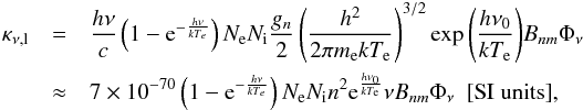 \begin{eqnarray} \kappa_{\nu \mathrm{,l}} & = &\frac{h \nu}{c} \left(1-\mathrm{e}^{-\frac{h \nu}{k T_e}}\right)N_\mathrm{e} N_\mathrm{i} \frac{g_n}{2} \left(\frac{h^2}{2\pi m_\mathrm{e} k T_\mathrm{e}}\right)^{3/2}\exp{\left(\frac{h \nu_0}{k T_\mathrm{e}}\right)} B_{nm} \Phi_{\nu} \nonumber \\ & \approx & 7\times 10^{-70} \left(1-\mathrm{e}^{-\frac{h \nu}{k T_e}}\right)N_\mathrm{e} N_\mathrm{i} n^2 \mathrm{e}^{\frac{h \nu_0}{k T_\mathrm{e}}} \nu B_{nm} \Phi_{\nu} \mathrm{\ \ [SI\ units]} \mathrm{,} \end{eqnarray}
