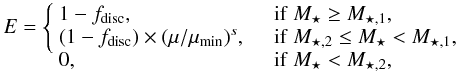 \begin{equation} E = \left\{\begin{array}{ll} 1 - f_{\rm disc}, & \quad {\rm if}\ M_{\star} \geq M_{\star,1}, \\ (1 - f_{\rm disc}) \times (\mu/\mu_{\rm min})^{s}, & \quad {\rm if}\ M_{\star,2} \leq M_{\star} < M_{\star,1},\\ 0, & \quad {\rm if}\ M_{\star} < M_{\star,2}, \vspace*{-3.5mm}\end{array}\right.\vspace*{-6.5mm} \end{equation}