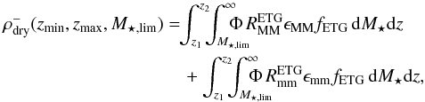 \begin{eqnarray} \rho^{-}_{\rm dry}(z_{\rm min},z_{\rm max},M_{\star,\rm lim}) &&=\!\!\int_{z_1}^{z_2}\!\!\!\int^{\infty}_{M_{\star,\rm lim}}\!\!\!\!\!\!\!\!\Phi\,R_{\rm MM}^{\rm ETG} \epsilon_{\rm MM} f_{\rm ETG}\,{\rm d}M_{\star} {\rm d}z \nonumber\\ &&\quad+ \int_{z_1}^{z_2}\!\!\!\int^{\infty}_{M_{\star,\rm lim}}\!\!\!\!\!\!\!\!\!\Phi\,R_{\rm mm}^{\rm ETG} \epsilon_{\rm mm} f_{\rm ETG}\,{\rm d}M_{\star} {\rm d}z, \end{eqnarray}